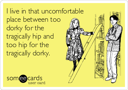 I live in that uncomfortable
place between too
dorky for the
tragically hip and
too hip for the
tragically dorky.