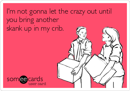 I'm not gonna let the crazy out until
you bring another
skank up in my crib.