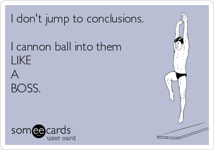 I don't jump to conclusions.

I cannon ball into them
LIKE 
A 
BOSS.