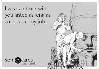 I wish an hour with
you lasted as long as
an hour at my job.