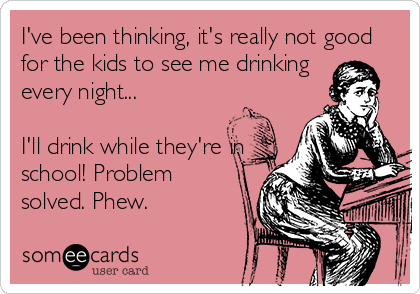 I've been thinking, it's really not good
for the kids to see me drinking
every night...

I'll drink while they're in
school! Problem
solved. Phew.