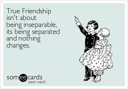 True Friendship 
isn't about
being inseparable, 
its being separated 
and nothing 
changes.