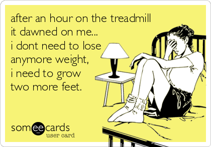 after an hour on the treadmill
it dawned on me...
i dont need to lose
anymore weight,
i need to grow
two more feet.