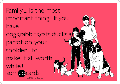 Family.... is the most
important thing!! If you
have
dogs,rabbits,cats,ducks,a
parrot on your
sholder... to
make it all worth
while!!