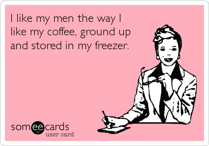 I like my men the way I 
like my coffee, ground up 
and stored in my freezer.