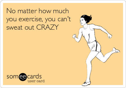 No matter how much
you exercise, you can't
sweat out CRAZY
