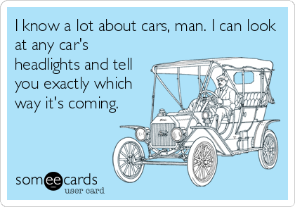 I know a lot about cars, man. I can look
at any car's
headlights and tell
you exactly which
way it's coming.