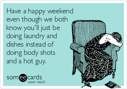 Have a happy weekend
even though we both
know you'll just be
doing laundry and 
dishes instead of
doing body shots
and a hot guy.