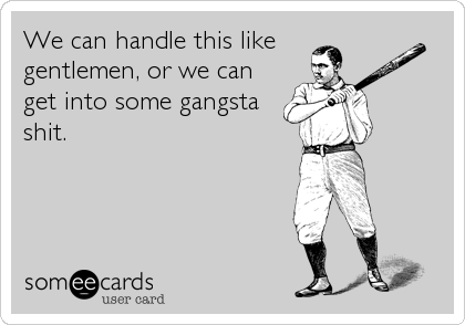 We can handle this like 
gentlemen, or we can
get into some gangsta
shit.