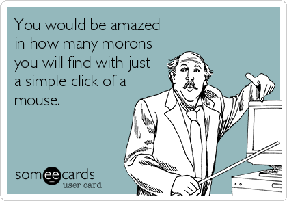 You would be amazed
in how many morons
you will find with just
a simple click of a
mouse.