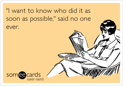 "I want to know who did it as
soon as possible," said no one
ever.
