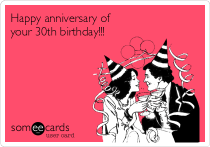 Happy anniversary of 
your 30th birthday!!!