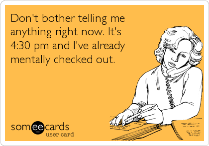 Don't bother telling me
anything right now. It's
4:30 pm and I've already
mentally checked out.