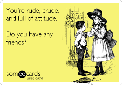 You're rude, crude,
and full of attitude.

Do you have any
friends?