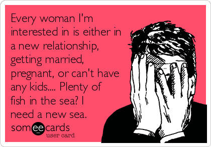 Every woman I'm
interested in is either in
a new relationship,
getting married,
pregnant, or can't have
any kids.... Plenty of
fish in the sea? I
need a new sea.