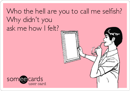 Who the hell are you to call me selfish?
Why didn't you
ask me how I felt?