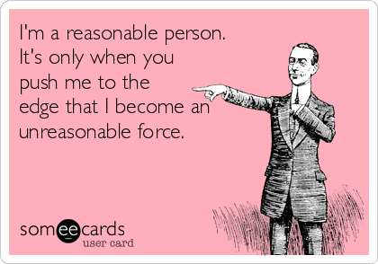 I'm a reasonable person.
It's only when you
push me to the 
edge that I become an
unreasonable force.