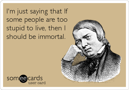 I'm just saying that If
some people are too
stupid to live, then I
should be immortal.
