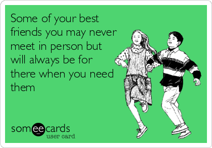 Some of your best
friends you may never
meet in person but
will always be for
there when you need
them