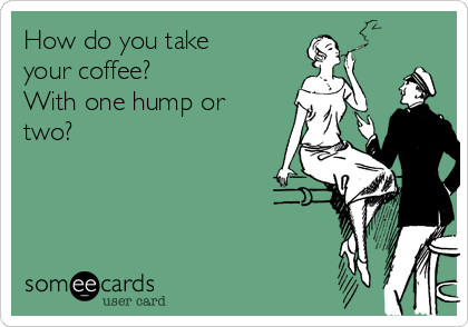 How do you take 
your coffee?
With one hump or
two?