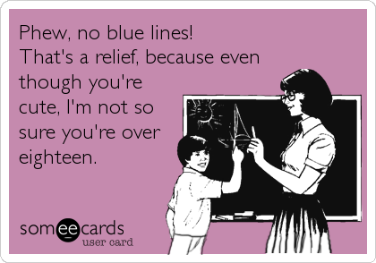 Phew, no blue lines!
That's a relief, because even
though you're
cute, I'm not so
sure you're over
eighteen.