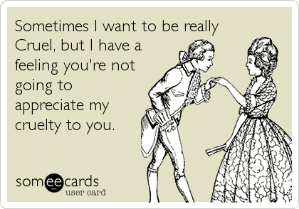 Sometimes I want to be really
Cruel, but I have a
feeling you're not
going to
appreciate my
cruelty to you.
