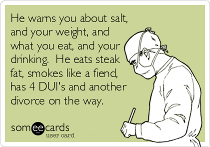 He warns you about salt,
and your weight, and
what you eat, and your
drinking.  He eats steak
fat, smokes like a fiend, 
has 4 DUI's and another
divorce on the way.