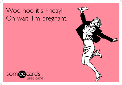 Woo hoo it's Friday!! 
Oh wait, I'm pregnant.