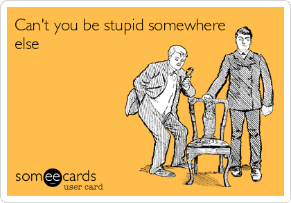Can't you be stupid somewhere
else