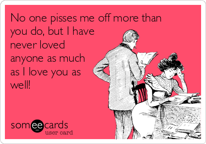 No one pisses me off more than
you do, but I have
never loved
anyone as much
as I love you as
well!