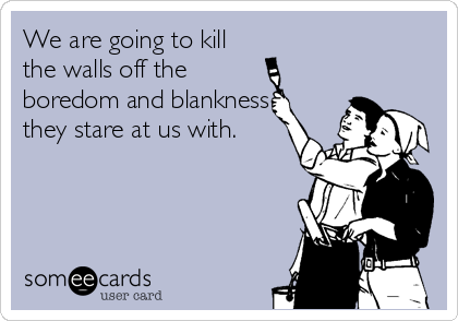 We are going to kill
the walls off the
boredom and blankness
they stare at us with.