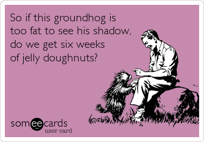 So if this groundhog is
too fat to see his shadow,
do we get six weeks
of jelly doughnuts?