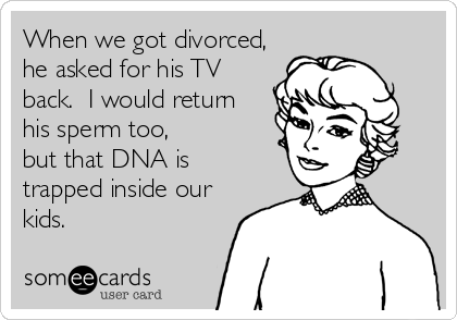 When we got divorced,he asked for his TVback.  I would returnhis sperm too,but that DNA is trapped inside ourkids.