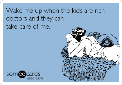 Wake me up when the kids are rich
doctors and they can
take care of me.