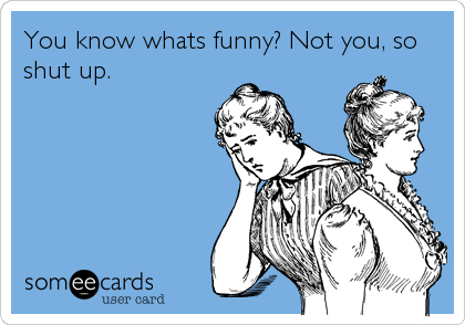 You know whats funny? Not you, so
shut up.