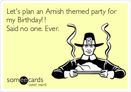 Let's plan an Amish themed party for
my Birthday! !
Said no one. Ever.