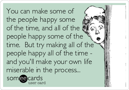 You can make some of
the people happy some
of the time, and all of the
people happy some of the
time.  But try making all of the
people happy all of the time -
and you'll make your own life
miserable in the process...