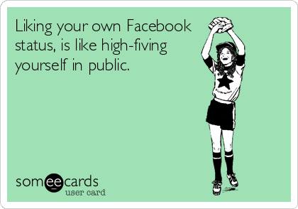 Liking your own Facebook
status, is like high-fiving
yourself in public.