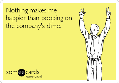 Nothing makes me
happier than pooping on
the company's dime.