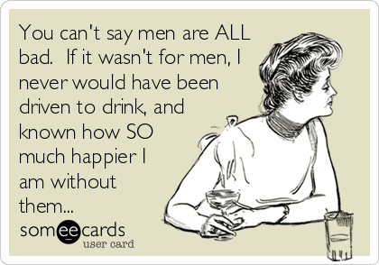 You can't say men are ALL
bad.  If it wasn't for men, I
never would have been
driven to drink, and
known how SO
much happier I
am without
them...