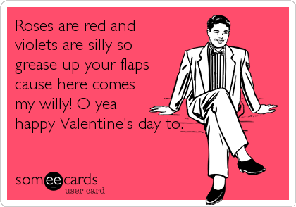 Roses are red and
violets are silly so
grease up your flaps
cause here comes
my willy! O yea
happy Valentine's day to.