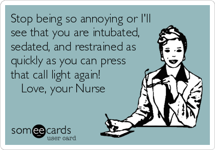 Stop being so annoying or I'll
see that you are intubated,
sedated, and restrained as
quickly as you can press
that call light again!          
   Love, your Nurse