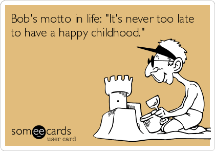 Bob's motto in life: "It's never too late
to have a happy childhood."