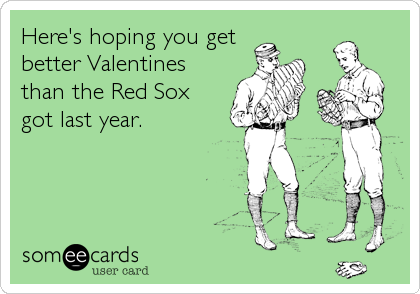 Here's hoping you get
better Valentines
than the Red Sox
got last year.