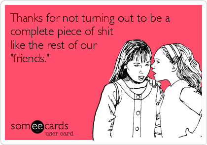 Thanks for not turning out to be a
complete piece of shit
like the rest of our
"friends."