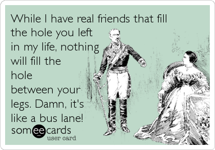 While I have real friends that fill
the hole you left
in my life, nothing
will fill the
hole
between your
legs. Damn, it's
lik