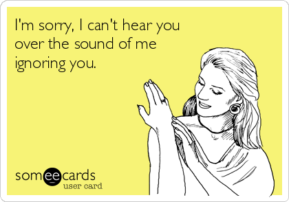 I'm sorry, I can't hear you
over the sound of me
ignoring you.