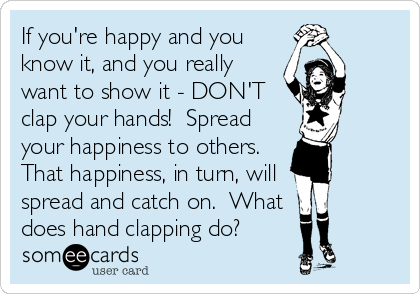If you're happy and you
know it, and you really
want to show it - DON'T
clap your hands!  Spread
your happiness to others.
That happiness, in turn, will
spread and catch on.  What 
does hand clapping do?
