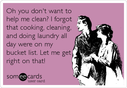 Oh you don't want to
help me clean? I forgot
that cooking, cleaning,
and doing laundry all
day were on my
bucket list. Let me get
r
