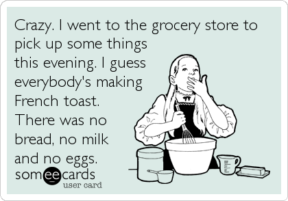 Crazy. I went to the grocery store to
pick up some things
this evening. I guess
everybody's making
French toast.
There was no
bread, no milk
and no eggs.